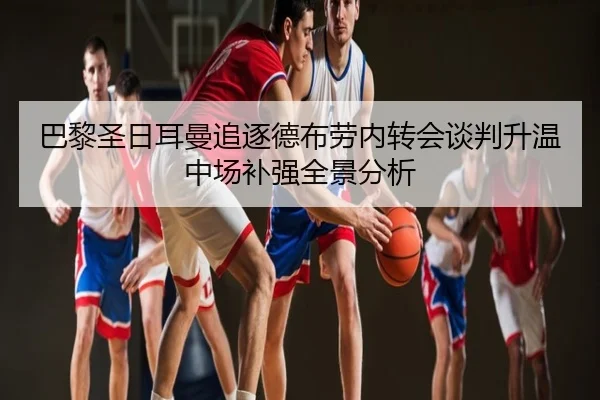 巴黎圣日耳曼追逐德布劳内转会谈判升温中场补强全景分析