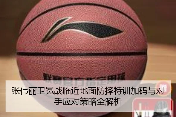 张伟丽卫冕战临近地面防摔特训加码与对手应对策略全解析